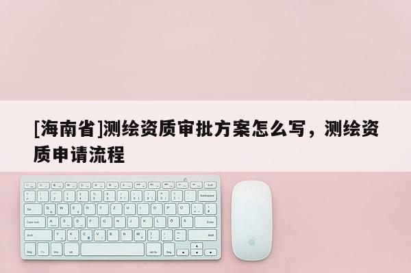 [海南省]測繪資質審批方案怎么寫，測繪資質申請流程