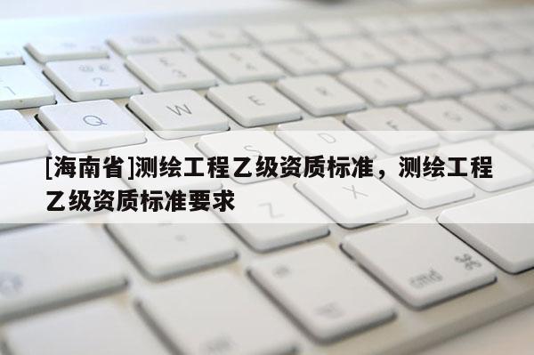 [海南省]測繪工程乙級資質標準，測繪工程乙級資質標準要求