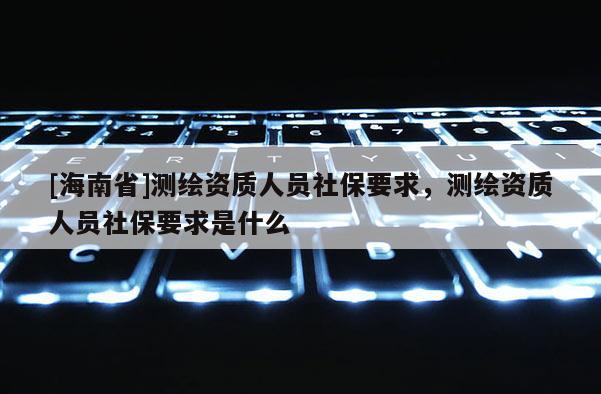 [海南省]測繪資質(zhì)人員社保要求，測繪資質(zhì)人員社保要求是什么