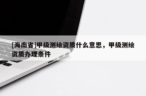 [海南省]甲級測繪資質什么意思，甲級測繪資質辦理條件