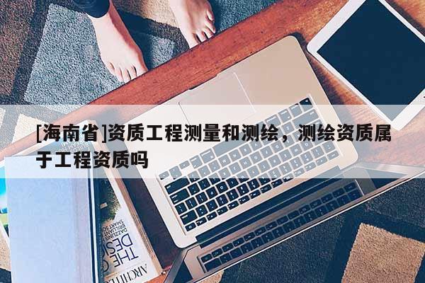 [海南省]資質(zhì)工程測量和測繪，測繪資質(zhì)屬于工程資質(zhì)嗎