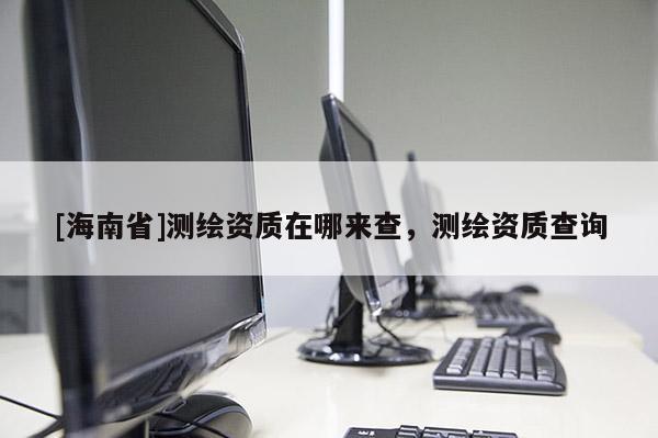 [海南省]測繪資質(zhì)在哪來查，測繪資質(zhì)查詢
