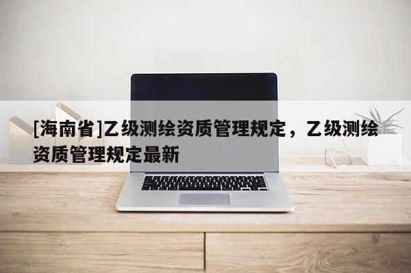 [海南省]乙級(jí)測(cè)繪資質(zhì)管理規(guī)定，乙級(jí)測(cè)繪資質(zhì)管理規(guī)定最新