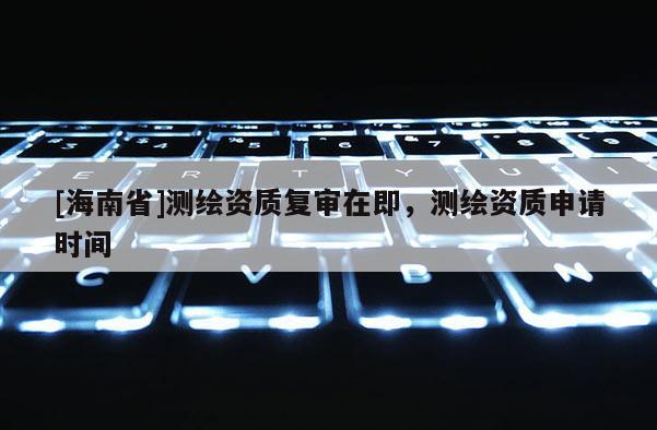[海南省]測繪資質(zhì)復(fù)審在即，測繪資質(zhì)申請時間