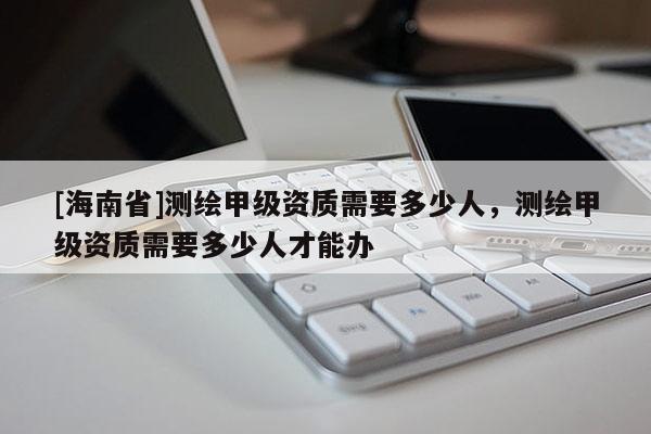 [海南省]測繪甲級資質(zhì)需要多少人，測繪甲級資質(zhì)需要多少人才能辦