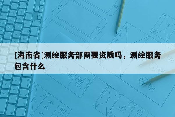 [海南省]測(cè)繪服務(wù)部需要資質(zhì)嗎，測(cè)繪服務(wù)包含什么