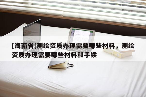[海南省]測(cè)繪資質(zhì)辦理需要哪些材料，測(cè)繪資質(zhì)辦理需要哪些材料和手續(xù)