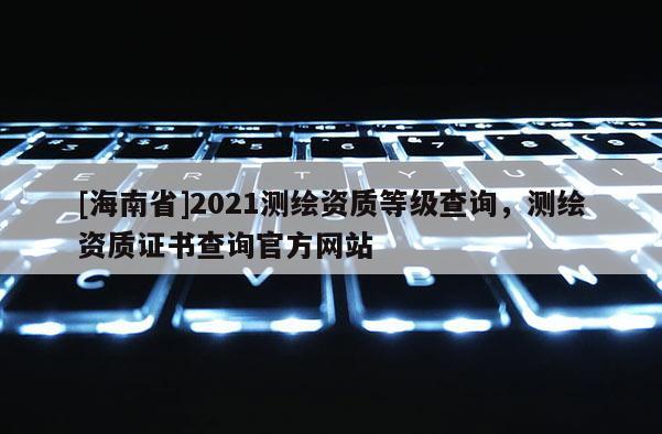 [海南省]2021測繪資質等級查詢，測繪資質證書查詢官方網站