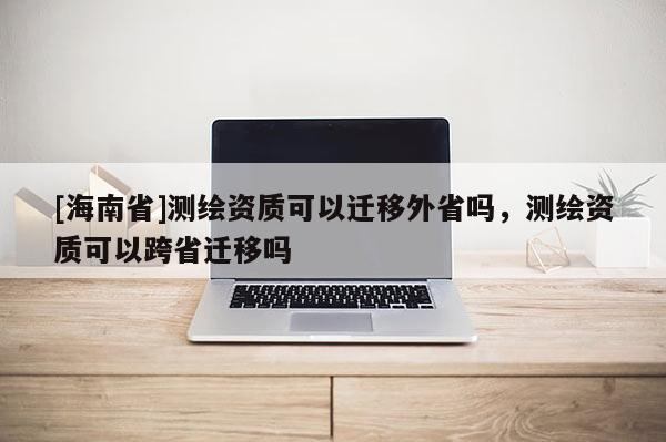 [海南省]測繪資質可以遷移外省嗎，測繪資質可以跨省遷移嗎