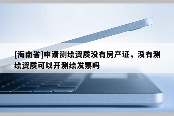 [海南省]申請測繪資質沒有房產證，沒有測繪資質可以開測繪發票嗎