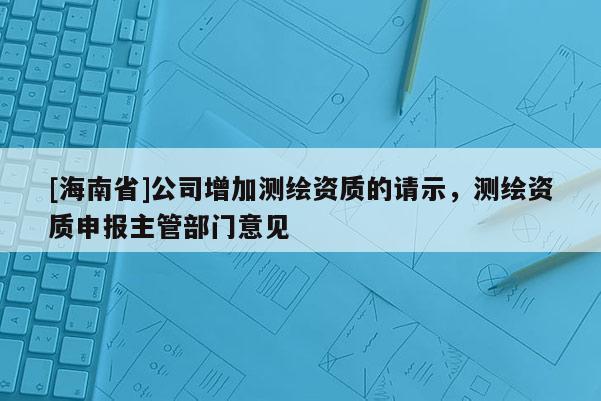 [海南省]公司增加測繪資質的請示，測繪資質申報主管部門意見