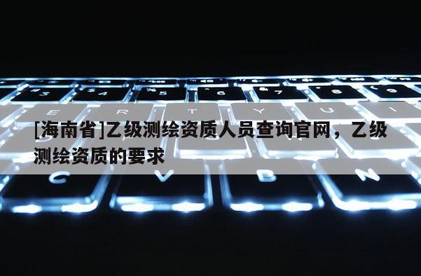 [海南省]乙級測繪資質(zhì)人員查詢官網(wǎng)，乙級測繪資質(zhì)的要求