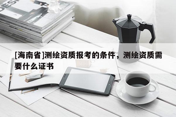 [海南省]測(cè)繪資質(zhì)報(bào)考的條件，測(cè)繪資質(zhì)需要什么證書