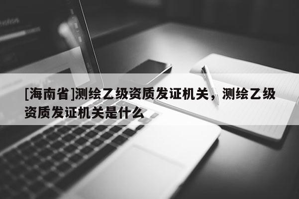 [海南省]測繪乙級資質發證機關，測繪乙級資質發證機關是什么