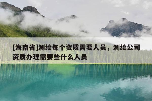 [海南省]測繪每個資質需要人員，測繪公司資質辦理需要些什么人員