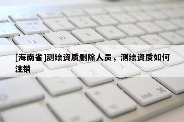 [海南省]測(cè)繪資質(zhì)刪除人員，測(cè)繪資質(zhì)如何注銷(xiāo)