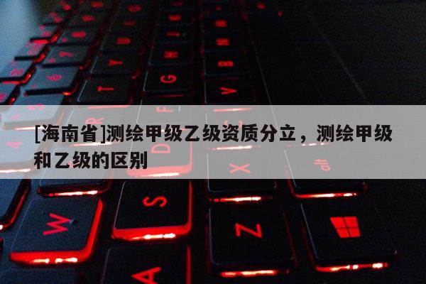 [海南省]測繪甲級乙級資質(zhì)分立，測繪甲級和乙級的區(qū)別
