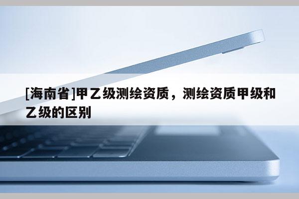 [海南省]甲乙級測繪資質，測繪資質甲級和乙級的區別