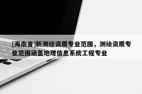 [海南省]新測(cè)繪資質(zhì)專業(yè)范圍，測(cè)繪資質(zhì)專業(yè)范圍涵蓋地理信息系統(tǒng)工程專業(yè)