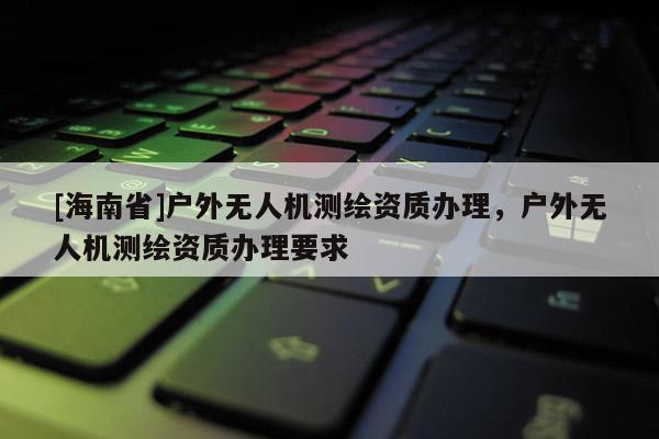 [海南省]戶外無人機(jī)測(cè)繪資質(zhì)辦理，戶外無人機(jī)測(cè)繪資質(zhì)辦理要求