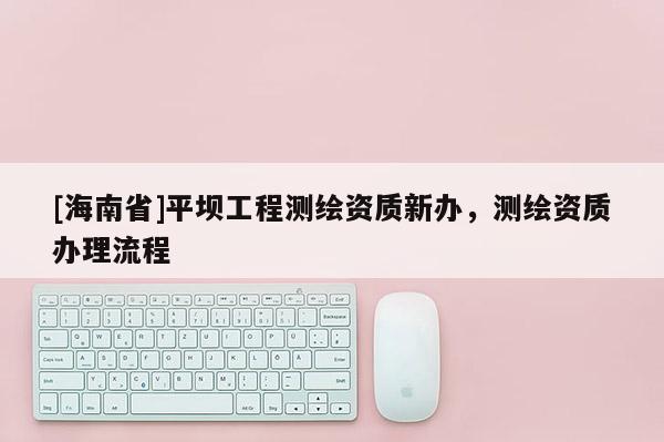 [海南省]平壩工程測(cè)繪資質(zhì)新辦，測(cè)繪資質(zhì)辦理流程