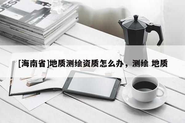 [海南省]地質(zhì)測(cè)繪資質(zhì)怎么辦，測(cè)繪 地質(zhì)