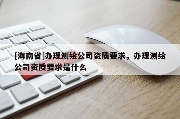 [海南省]辦理測繪公司資質要求，辦理測繪公司資質要求是什么