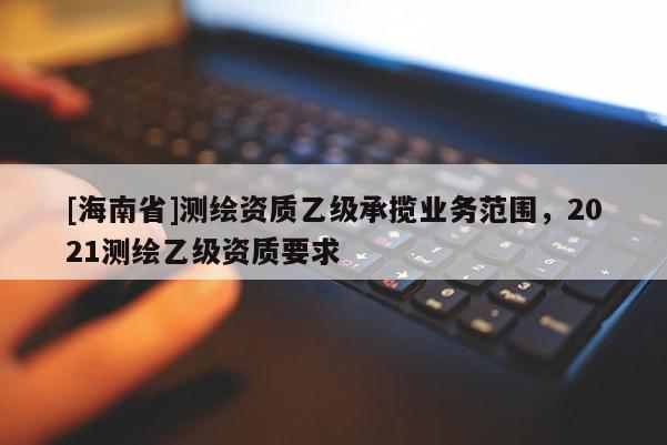 [海南省]測繪資質乙級承攬業務范圍，2021測繪乙級資質要求