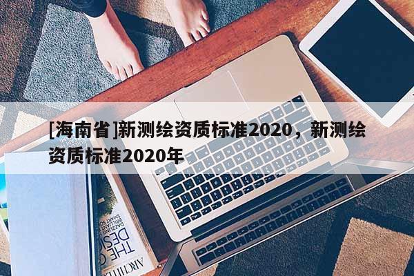 [海南省]新測繪資質(zhì)標準2020，新測繪資質(zhì)標準2020年