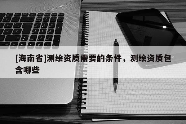 [海南省]測繪資質需要的條件，測繪資質包含哪些