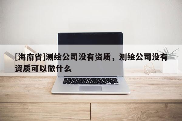 [海南省]測繪公司沒有資質，測繪公司沒有資質可以做什么