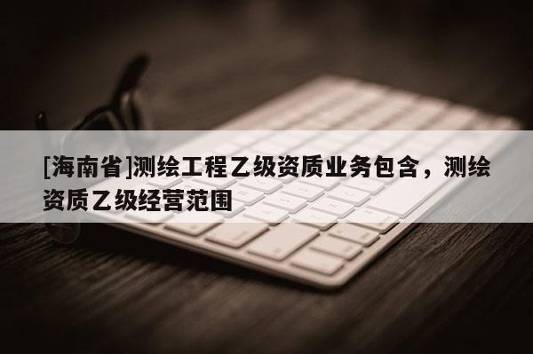 [海南省]測繪工程乙級(jí)資質(zhì)業(yè)務(wù)包含，測繪資質(zhì)乙級(jí)經(jīng)營范圍