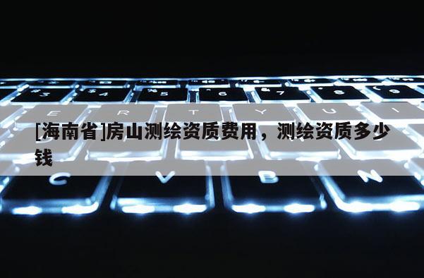 [海南省]房山測繪資質費用，測繪資質多少錢
