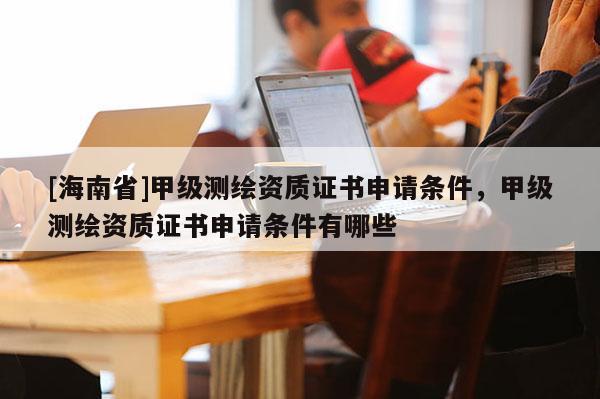 [海南省]甲級(jí)測(cè)繪資質(zhì)證書申請(qǐng)條件，甲級(jí)測(cè)繪資質(zhì)證書申請(qǐng)條件有哪些