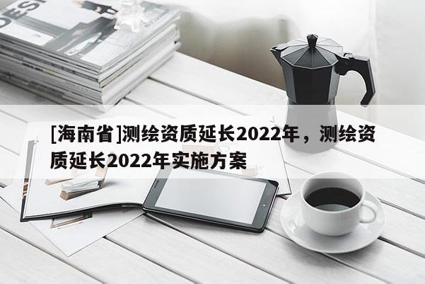 [海南省]測繪資質延長2022年，測繪資質延長2022年實施方案