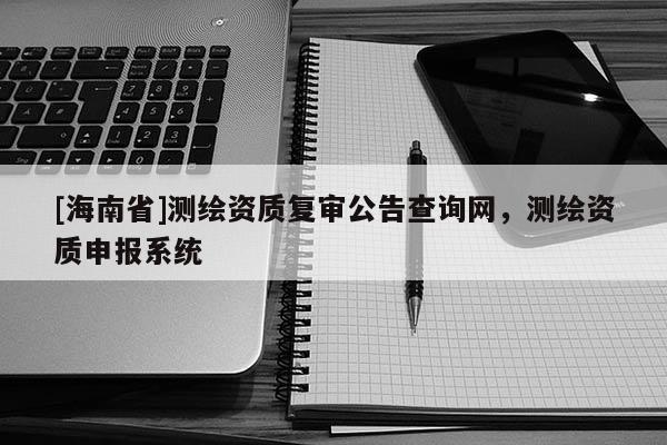 [海南省]測(cè)繪資質(zhì)復(fù)審公告查詢網(wǎng)，測(cè)繪資質(zhì)申報(bào)系統(tǒng)