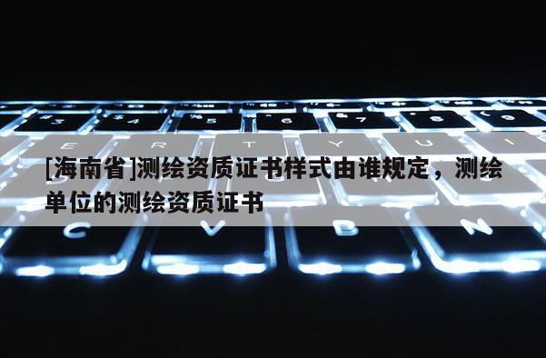 [海南省]測(cè)繪資質(zhì)證書(shū)樣式由誰(shuí)規(guī)定，測(cè)繪單位的測(cè)繪資質(zhì)證書(shū)