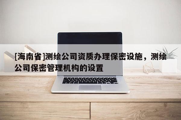 [海南省]測繪公司資質辦理保密設施，測繪公司保密管理機構的設置