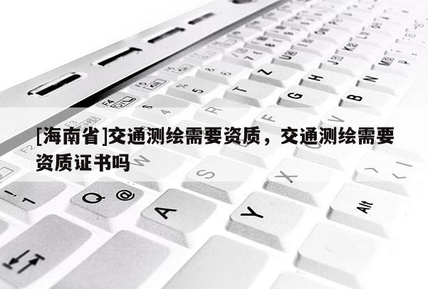 [海南省]交通測繪需要資質，交通測繪需要資質證書嗎