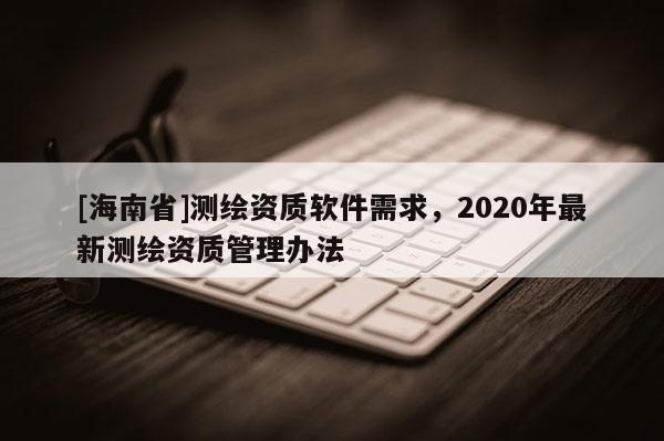 [海南省]測繪資質軟件需求，2020年最新測繪資質管理辦法