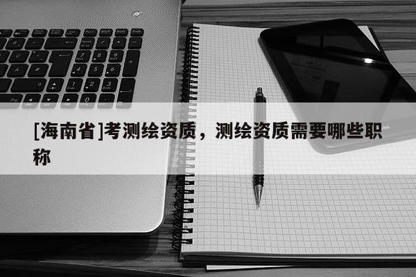 [海南省]考測繪資質，測繪資質需要哪些職稱