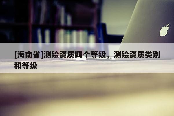 [海南省]測繪資質四個等級，測繪資質類別和等級