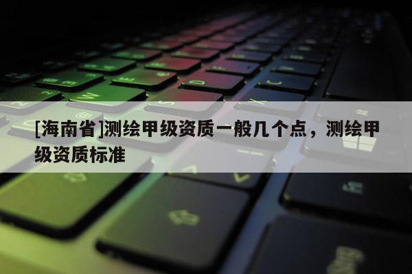 [海南省]測繪甲級資質一般幾個點，測繪甲級資質標準