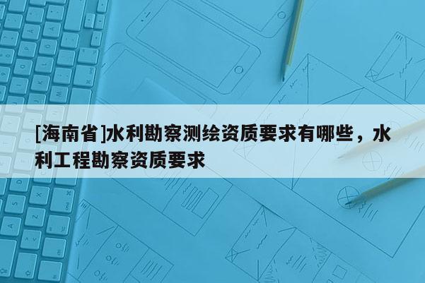 [海南省]水利勘察測(cè)繪資質(zhì)要求有哪些，水利工程勘察資質(zhì)要求