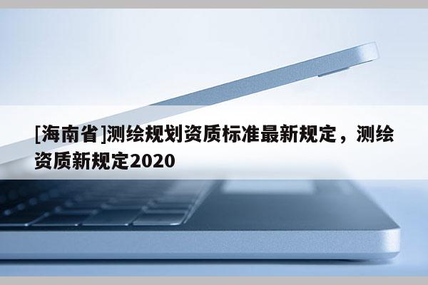 [海南省]測繪規劃資質標準最新規定，測繪資質新規定2020