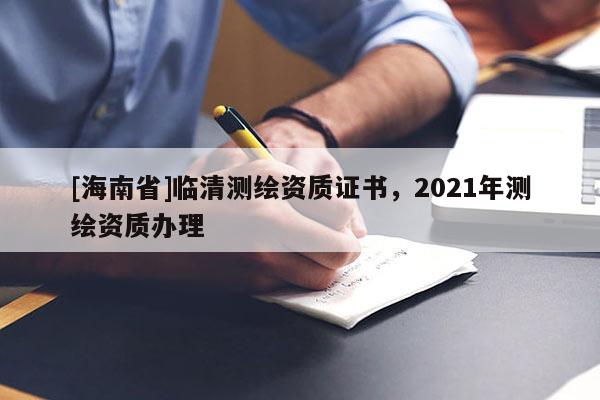[海南省]臨清測繪資質證書，2021年測繪資質辦理