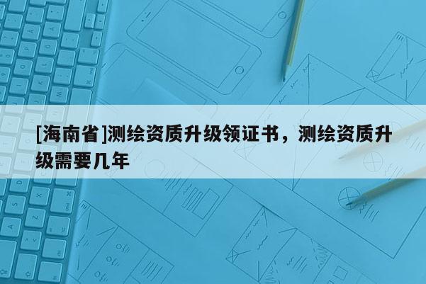 [海南省]測繪資質升級領證書，測繪資質升級需要幾年