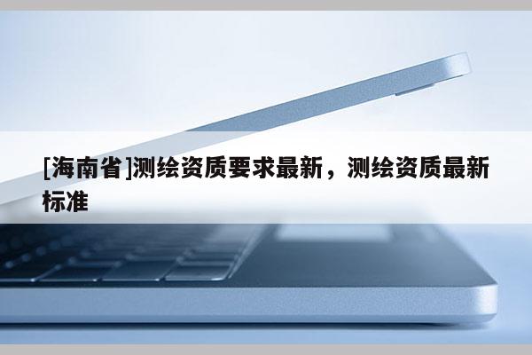 [海南省]測繪資質(zhì)要求最新，測繪資質(zhì)最新標(biāo)準(zhǔn)