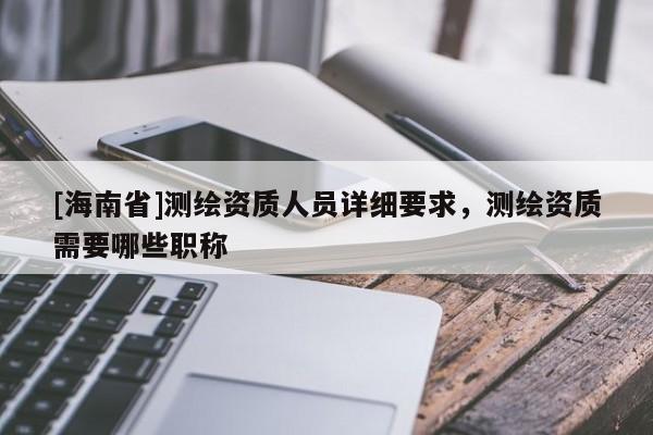 [海南省]測繪資質人員詳細要求，測繪資質需要哪些職稱