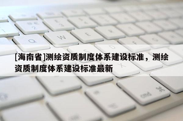 [海南省]測繪資質(zhì)制度體系建設(shè)標準，測繪資質(zhì)制度體系建設(shè)標準最新